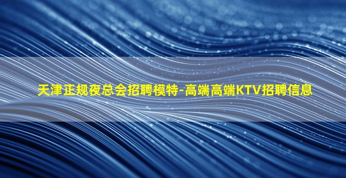 天津正规夜总会招聘模特-高端高端KTV招聘信息